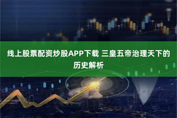 线上股票配资炒股APP下载 三皇五帝治理天下的历史解析