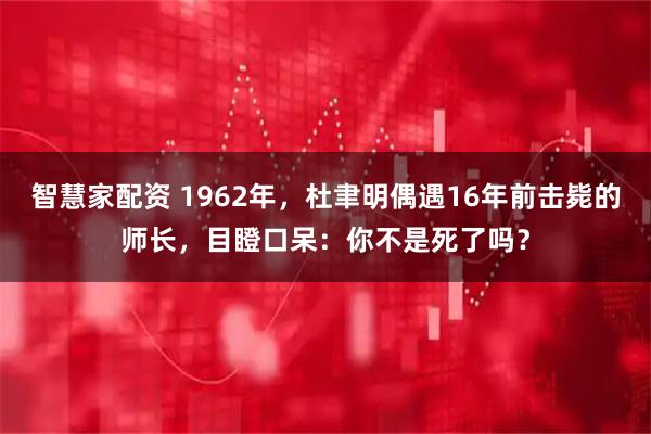 智慧家配资 1962年，杜聿明偶遇16年前击毙的师长，目瞪口呆：你不是死了吗？