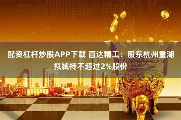 配资杠杆炒股APP下载 百达精工：股东杭州重湖拟减持不超过2%股份