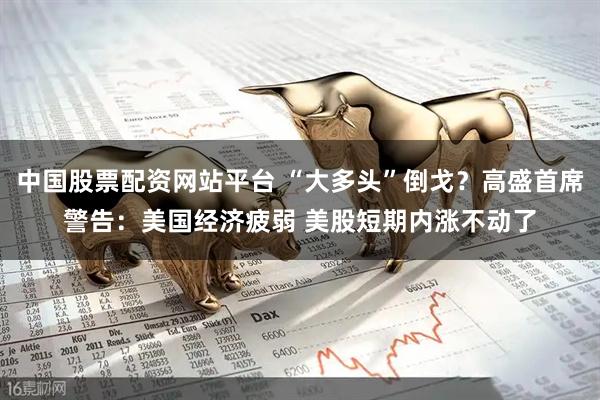 中国股票配资网站平台 “大多头”倒戈？高盛首席警告：美国经济疲弱 美股短期内涨不动了