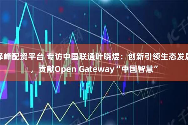 泽峰配资平台 专访中国联通叶晓煜：创新引领生态发展，贡献Open Gateway“中国智慧”