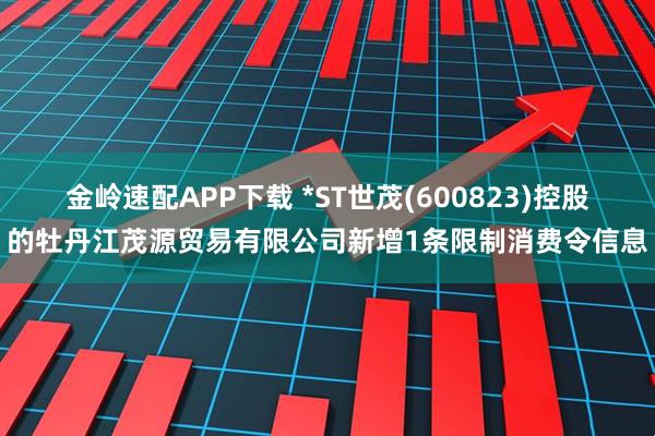 金岭速配APP下载 *ST世茂(600823)控股的牡丹江茂源贸易有限公司新增1条限制消费令信息