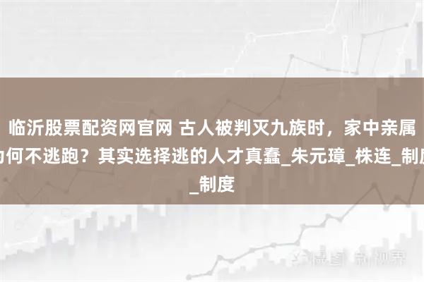 临沂股票配资网官网 古人被判灭九族时，家中亲属为何不逃跑？其实选择逃的人才真蠢_朱元璋_株连_制度
