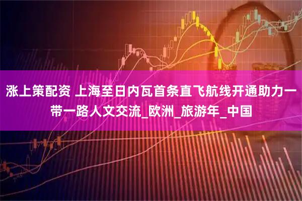 涨上策配资 上海至日内瓦首条直飞航线开通助力一带一路人文交流_欧洲_旅游年_中国