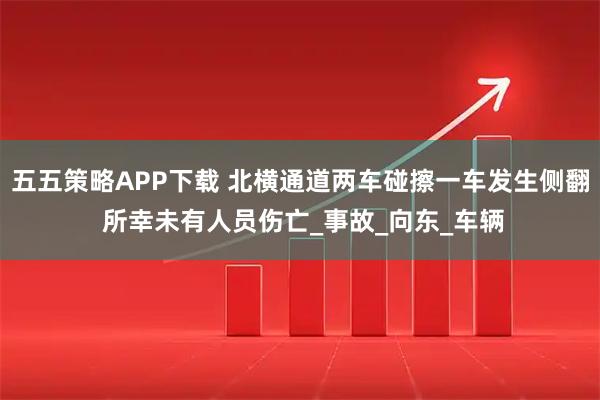 五五策略APP下载 北横通道两车碰擦一车发生侧翻 所幸未有人员伤亡_事故_向东_车辆