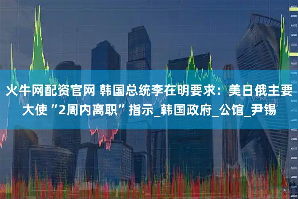 火牛网配资官网 韩国总统李在明要求：美日俄主要大使“2周内离职”指示_韩国政府_公馆_尹锡