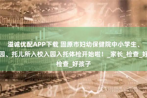 溢诚优配APP下载 固原市妇幼保健院中小学生、幼儿园、托儿所入校入园入托体检开始啦！_家长_检查_好孩子