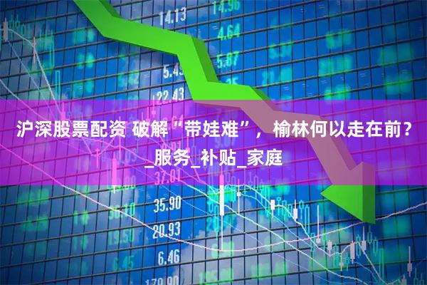 沪深股票配资 破解“带娃难”，榆林何以走在前？_服务_补贴_家庭