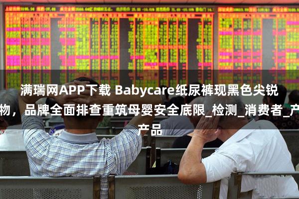 满瑞网APP下载 Babycare纸尿裤现黑色尖锐异物，品牌全面排查重筑母婴安全底限_检测_消费者_产品