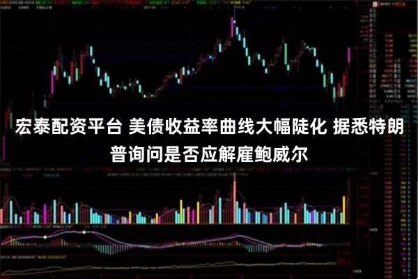 宏泰配资平台 美债收益率曲线大幅陡化 据悉特朗普询问是否应解雇鲍威尔