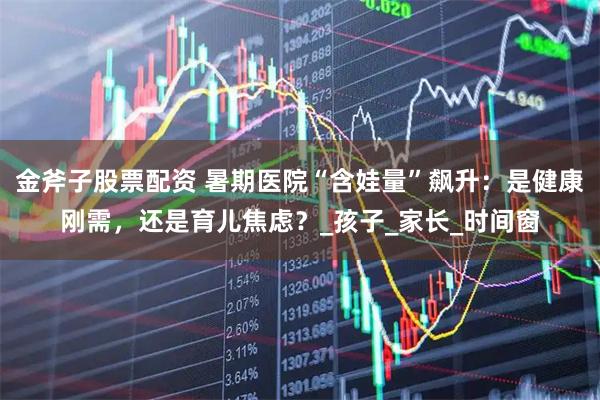 金斧子股票配资 暑期医院“含娃量”飙升：是健康刚需，还是育儿焦虑？_孩子_家长_时间窗