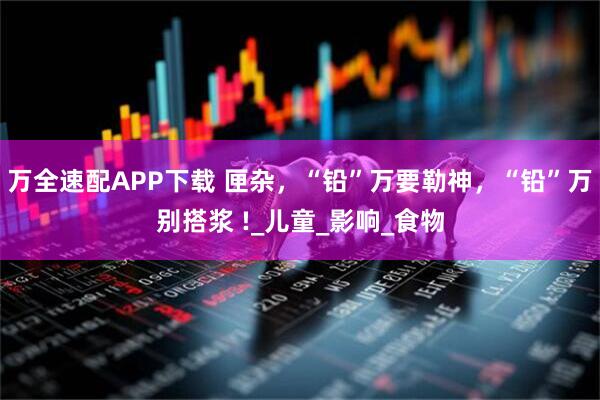 万全速配APP下载 匣杂，“铅”万要勒神，“铅”万别搭浆 !_儿童_影响_食物