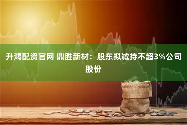升鸿配资官网 鼎胜新材：股东拟减持不超3%公司股份