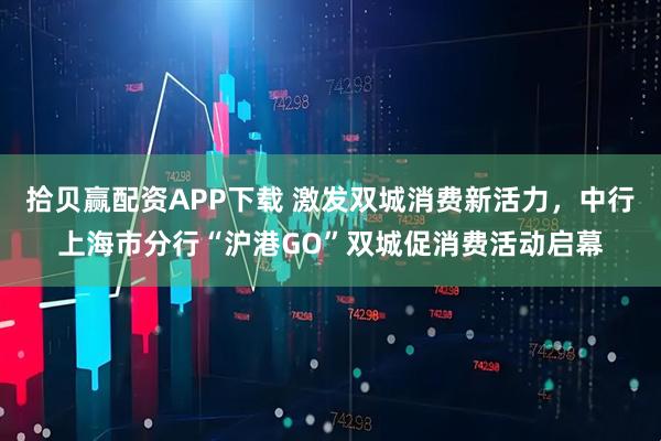 拾贝赢配资APP下载 激发双城消费新活力，中行上海市分行“沪港GO”双城促消费活动启幕