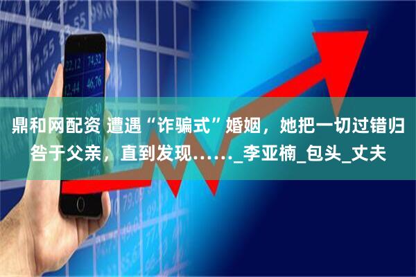 鼎和网配资 遭遇“诈骗式”婚姻，她把一切过错归咎于父亲，直到发现……_李亚楠_包头_丈夫