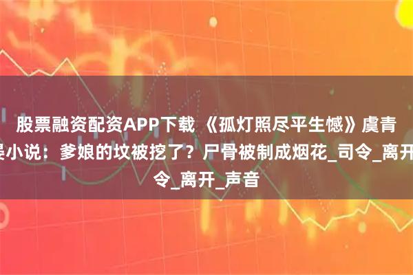 股票融资配资APP下载 《孤灯照尽平生憾》虞青雾容晏小说：爹娘的坟被挖了？尸骨被制成烟花_司令_离开_声音