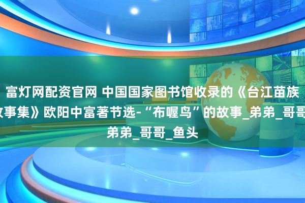 富灯网配资官网 中国国家图书馆收录的《台江苗族民间故事集》欧阳中富著节选-“布喔鸟”的故事_弟弟_哥哥_鱼头