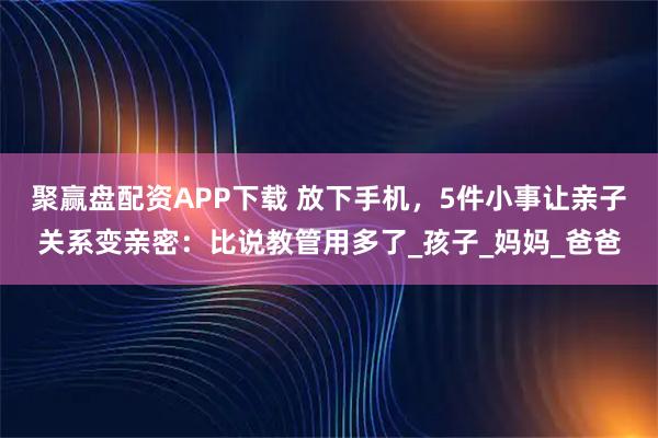 聚赢盘配资APP下载 放下手机，5件小事让亲子关系变亲密：比说教管用多了_孩子_妈妈_爸爸