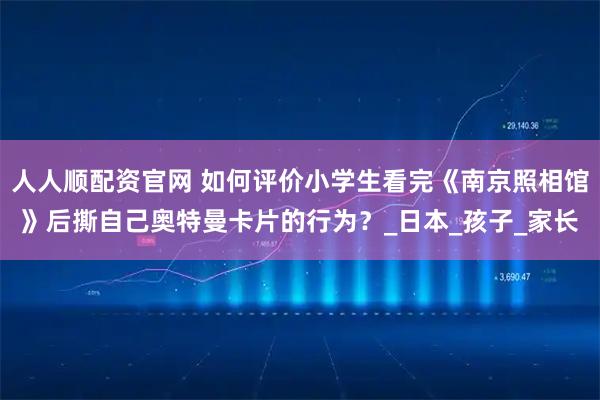 人人顺配资官网 如何评价小学生看完《南京照相馆》后撕自己奥特曼卡片的行为？_日本_孩子_家长