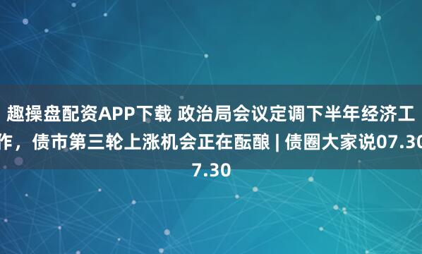 趣操盘配资APP下载 政治局会议定调下半年经济工作，债市第三轮上涨机会正在酝酿 | 债圈大家说07.30