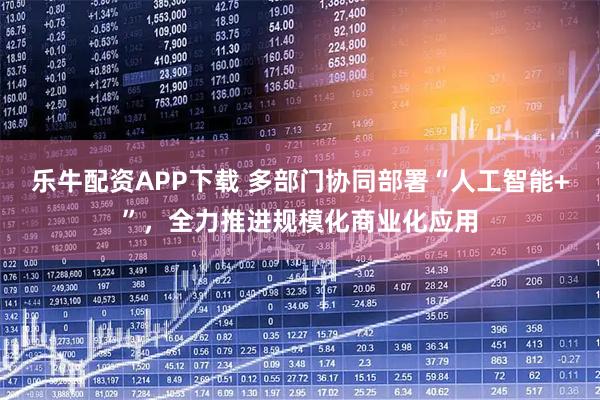 乐牛配资APP下载 多部门协同部署“人工智能+”，全力推进规模化商业化应用