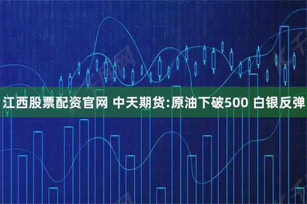 江西股票配资官网 中天期货:原油下破500 白银反弹