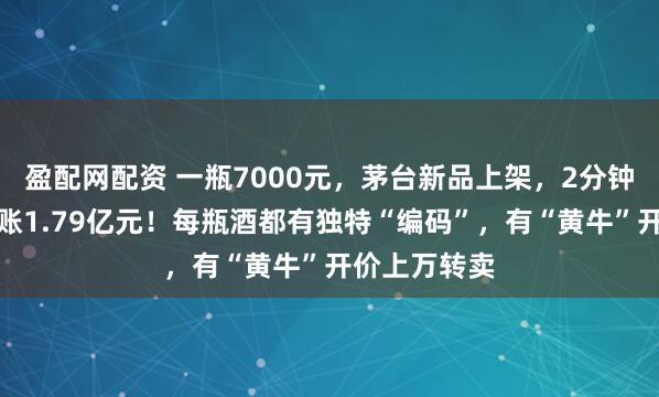 盈配网配资 一瓶7000元，茅台新品上架，2分钟被抢光，进账1.79亿元！每瓶酒都有独特“编码”，有“黄牛”开价上万转卖