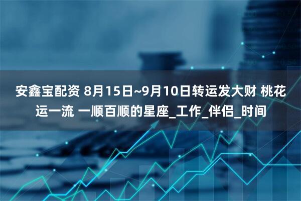 安鑫宝配资 8月15日~9月10日转运发大财 桃花运一流 一顺百顺的星座_工作_伴侣_时间