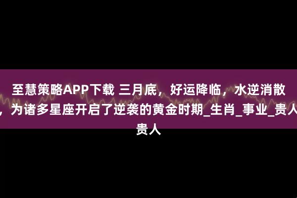至慧策略APP下载 三月底，好运降临，水逆消散，为诸多星座开启了逆袭的黄金时期_生肖_事业_贵人