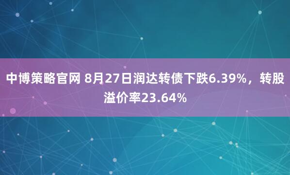 中博策略官网 8月27日润达转债下跌6.39%,转股溢价率23.64%