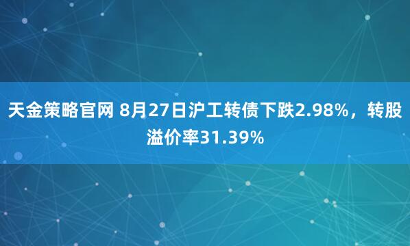 天金策略官网 8月27日沪工转债下跌2.98%，转股溢价率31.39%