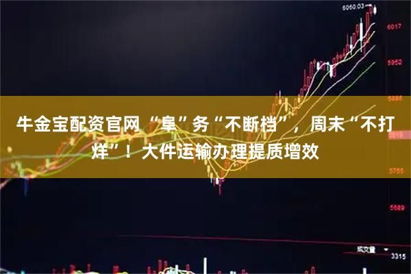 牛金宝配资官网 “阜”务“不断档”，周末“不打烊”！大件运输办理提质增效