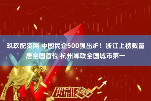 玖玖配资网 中国民企500强出炉！浙江上榜数量居全国首位 杭州蝉联全国城市第一