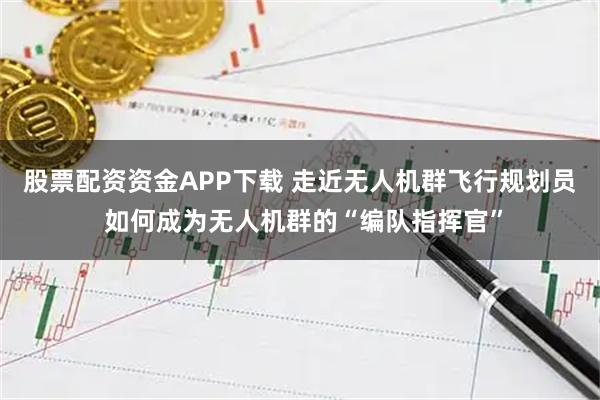 股票配资资金APP下载 走近无人机群飞行规划员 如何成为无人机群的“编队指挥官”