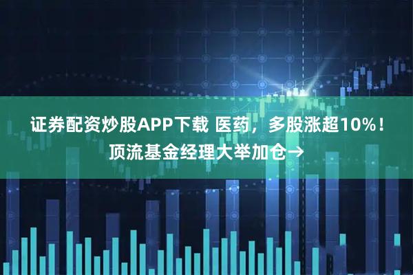 证券配资炒股APP下载 医药，多股涨超10%！顶流基金经理大举加仓→