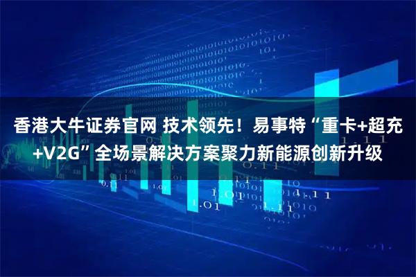 香港大牛证券官网 技术领先！易事特“重卡+超充+V2G”全场景解决方案聚力新能源创新升级